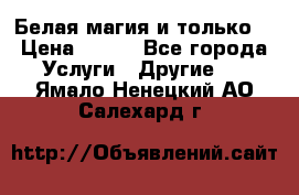 Белая магия и только. › Цена ­ 100 - Все города Услуги » Другие   . Ямало-Ненецкий АО,Салехард г.